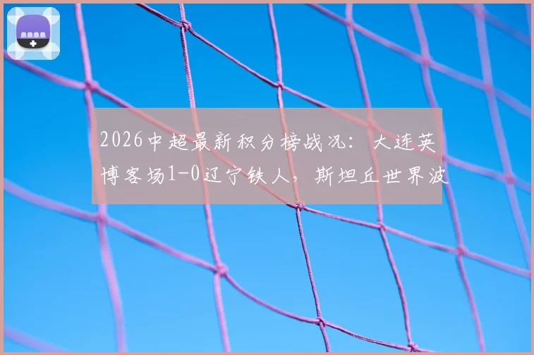 2026中超最新积分榜战况：大连英博客场1-0辽宁铁人，斯坦丘世界波GIF及全场数据深度分析