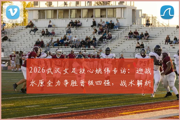 2026武汉女足核心姚伟专访:迎战水原全力争胜晋级四强,战术解析与全队备战重点全览