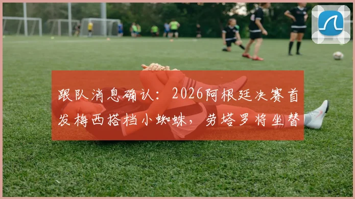 跟队消息确认：2026阿根廷决赛首发梅西搭档小蜘蛛，劳塔罗将坐替补席待命