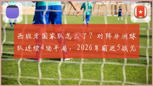 西班牙国家队怎么了？对阵非洲球队连续4场平局，2026年前近5战无一胜绩深度解析