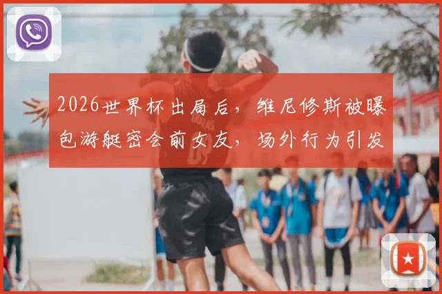2026世界杯出局后，维尼修斯被曝包游艇密会前女友，场外行为引发球迷广泛批评与争议