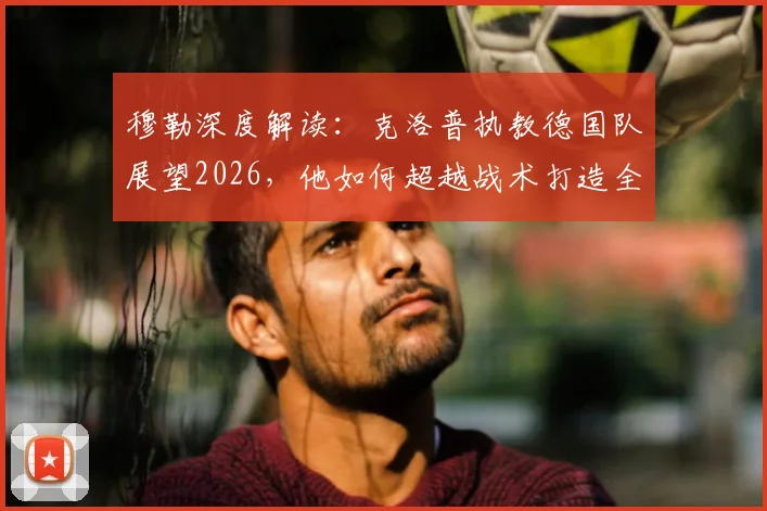 穆勒深度解读：克洛普执教德国队展望2026，他如何超越战术打造全新日耳曼战车体系？