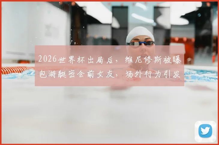 2026世界杯出局后,维尼修斯被曝包游艇密会前女友,场外行为引发球迷广泛批评与争议