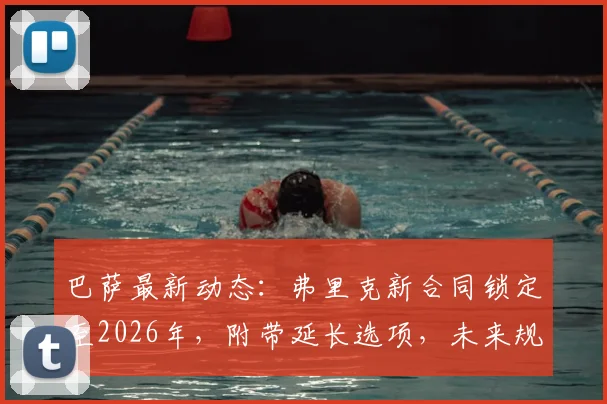 巴萨最新动态：弗里克新合同锁定至2026年，附带延长选项，未来规划引关注