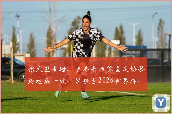 德天空重磅：克洛普与德国足协签约达成一致，执教至2026世界杯，年薪合同细节独家解读