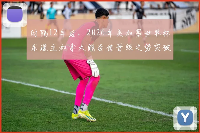 时隔12年后，2026年美加墨世界杯东道主加拿大能否借晋级之势突破淘汰赛？中北美足球崛起全解析