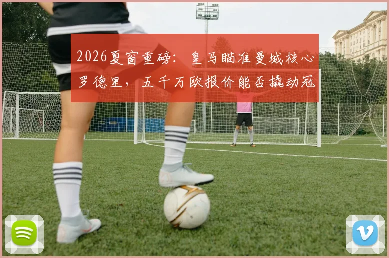 2026夏窗重磅:皇马瞄准曼城核心罗德里,五千万欧报价能否撬动冠军拼图?后腰位置终极补强分析