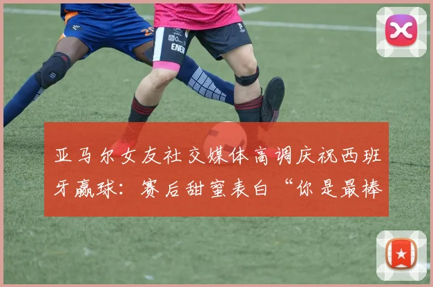 亚马尔女友社交媒体高调庆祝西班牙赢球:赛后甜蜜表白“你是最棒的”引发球迷热议