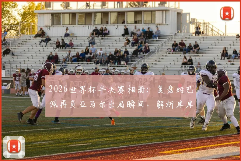 2026世界杯半决赛相册：复盘姆巴佩再负亚马尔出局瞬间，解析库库雷利亚与奥利塞赛后暖心互动