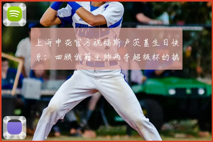 上海申花官方祝福斯卢茨基生日快乐：回顾俄籍主帅两夺超级杯的执教高光时刻与2026赛季展望