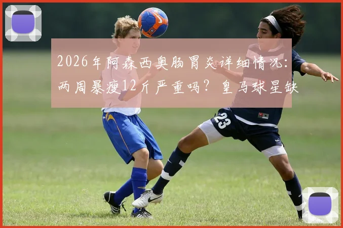 2026年阿森西奥肠胃炎详细情况：两周暴瘦12斤严重吗？皇马球星缺席西甲影响解析