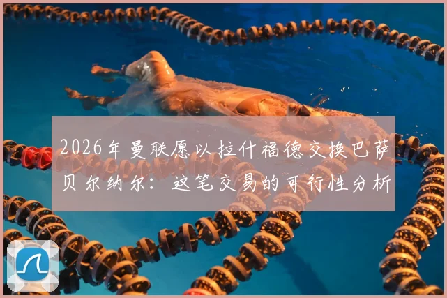 2026年曼联愿以拉什福德交换巴萨贝尔纳尔：这笔交易的可行性分析与背后逻辑解读