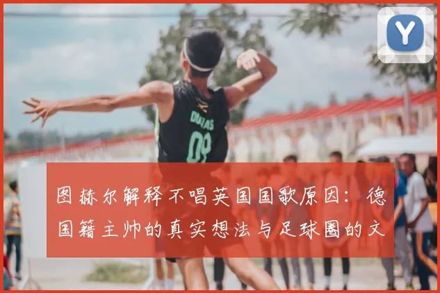 图赫尔解释不唱英国国歌原因:德国籍主帅的真实想法与足球圈的文化冲突