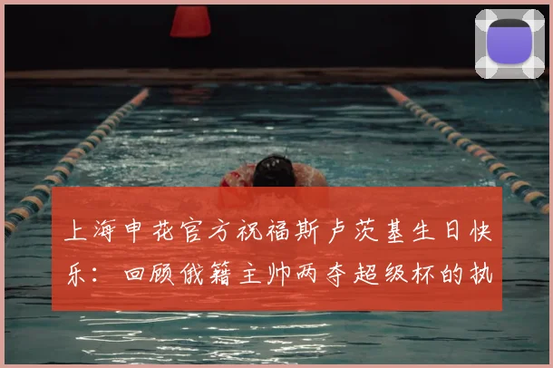上海申花官方祝福斯卢茨基生日快乐:回顾俄籍主帅两夺超级杯的执教高光时刻与2026赛季展望