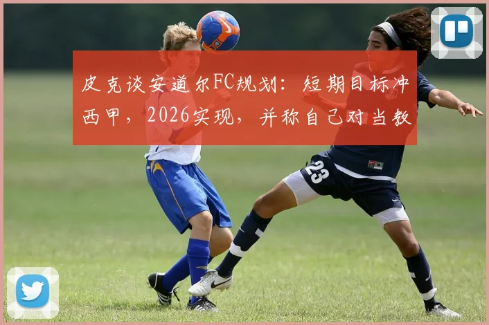 皮克谈安道尔FC规划：短期目标冲西甲，2026实现，并称自己对当教练不感兴趣