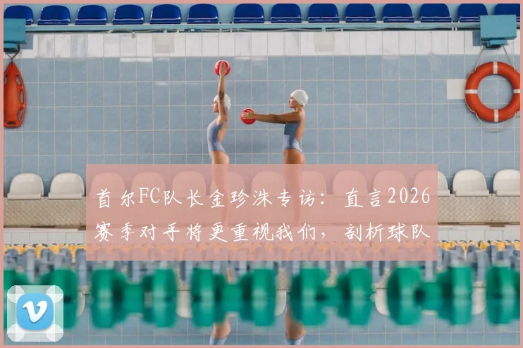 首尔FC队长金珍洙专访：直言2026赛季对手将更重视我们，剖析球队进攻端改进关键