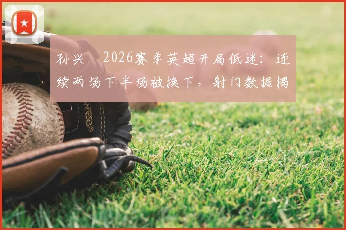孙兴慜2026赛季英超开局低迷:连续两场下半场被换下,射门数据揭示状态危机