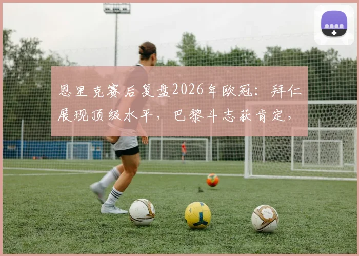 恩里克赛后复盘2026年欧冠：拜仁展现顶级水平，巴黎斗志获肯定，战术博弈全解析