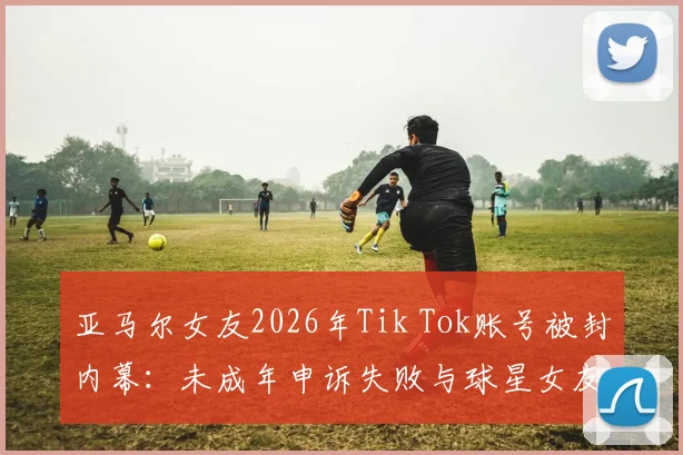 亚马尔女友2026年Tik Tok账号被封内幕:未成年申诉失败与球星女友社交媒体生存困境