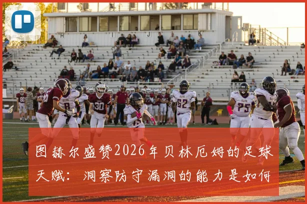 图赫尔盛赞2026年贝林厄姆的足球天赋:洞察防守漏洞的能力是如何练成的,年轻球员必备的实战指南