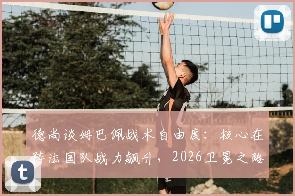 德尚谈姆巴佩战术自由度：核心在阵法国队战力飙升，2026卫冕之路的关键