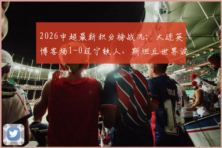 2026中超最新积分榜战况:大连英博客场1-0辽宁铁人,斯坦丘世界波GIF及全场数据深度分析