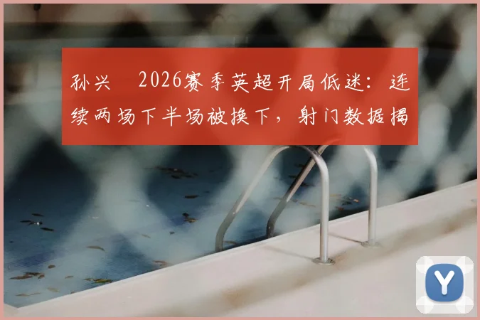 孙兴慜2026赛季英超开局低迷：连续两场下半场被换下，射门数据揭示状态危机