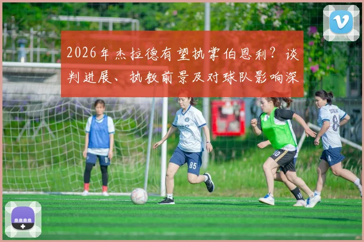 2026年杰拉德有望执掌伯恩利?谈判进展、执教前景及对球队影响深度分析
