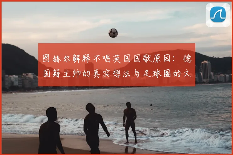 图赫尔解释不唱英国国歌原因：德国籍主帅的真实想法与足球圈的文化冲突
