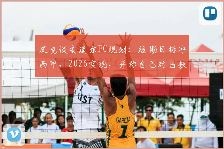皮克谈安道尔FC规划:短期目标冲西甲,2026实现,并称自己对当教练不感兴趣
