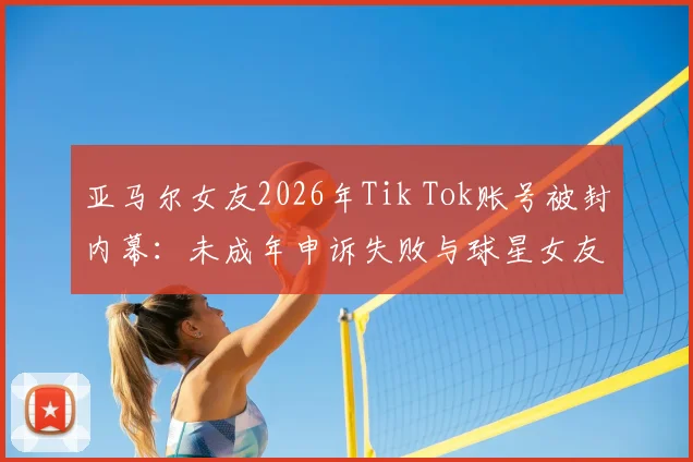 亚马尔女友2026年Tik Tok账号被封内幕：未成年申诉失败与球星女友社交媒体生存困境