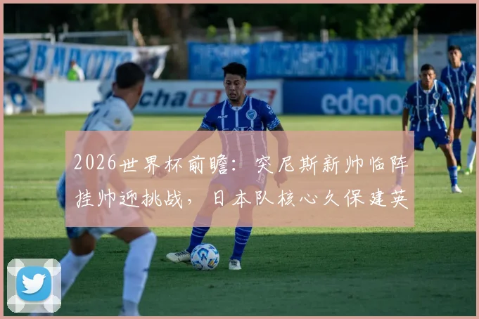 2026世界杯前瞻：突尼斯新帅临阵挂帅迎挑战，日本队核心久保建英缺席影响几何？