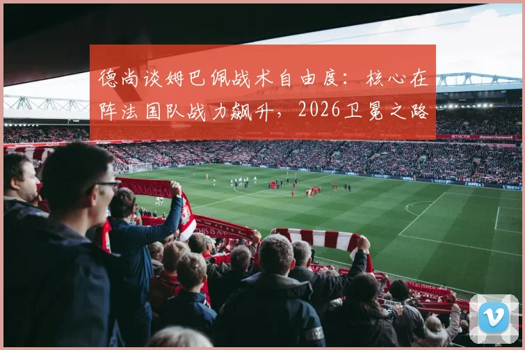 德尚谈姆巴佩战术自由度:核心在阵法国队战力飙升,2026卫冕之路的关键
