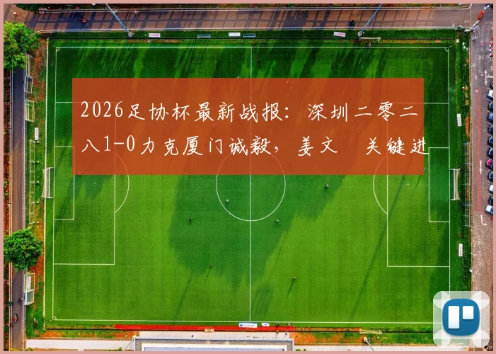 2026足协杯最新战报：深圳二零二八1-0力克厦门诚毅，姜文璟关键进球视频及两队战术解析