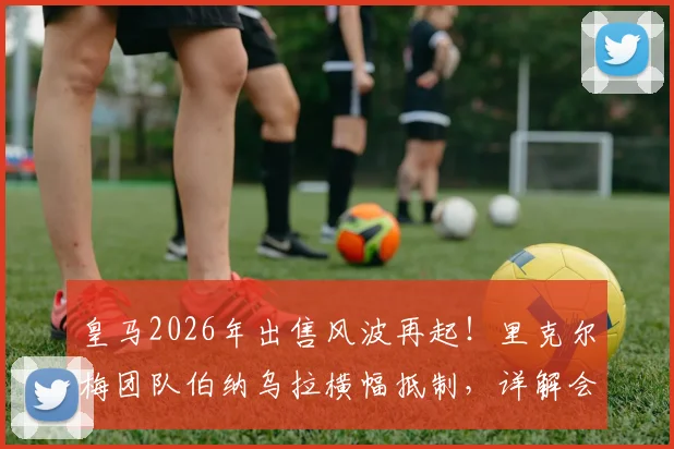 皇马2026年出售风波再起!里克尔梅团队伯纳乌拉横幅抵制,详解会员与高层的分歧核心