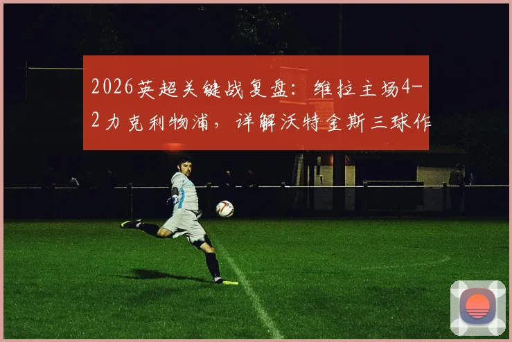 2026英超关键战复盘:维拉主场4-2力克利物浦,详解沃特金斯三球作用与范戴克双响徒劳