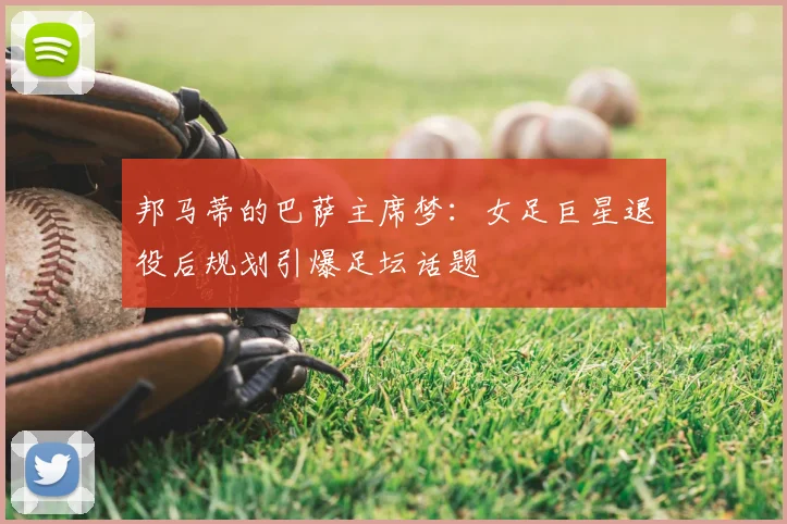 邦马蒂的巴萨主席梦：女足巨星退役后规划引爆足坛话题
