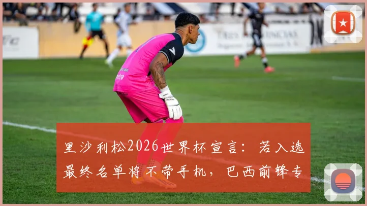 里沙利松2026世界杯宣言：若入选最终名单将不带手机，巴西前锋专注赛场引热议