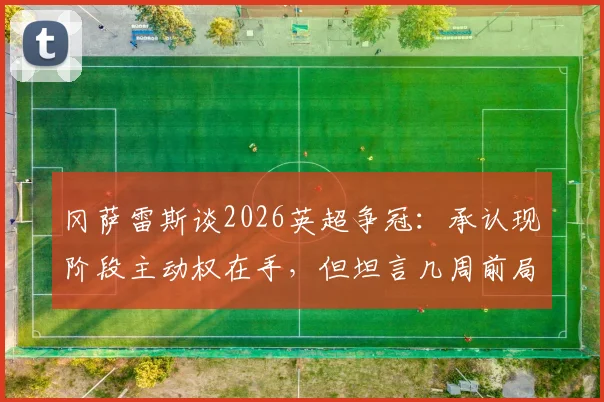冈萨雷斯谈2026英超争冠:承认现阶段主动权在手,但坦言几周前局面难以想象,球队需要保持专注
