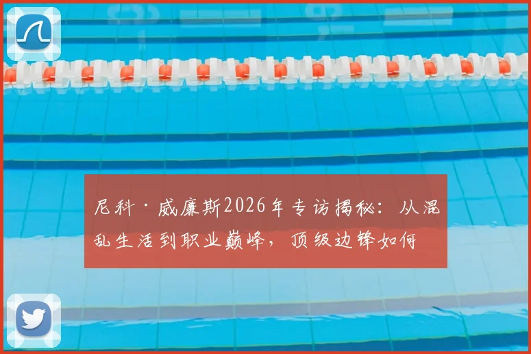 尼科·威廉斯2026年专访揭秘：从混乱生活到职业巅峰，顶级边锋如何重塑饮食与作息