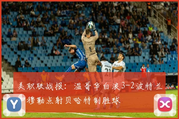 美职联战报：温哥华白浪3-2波特兰，穆勒点射贝哈特制胜球