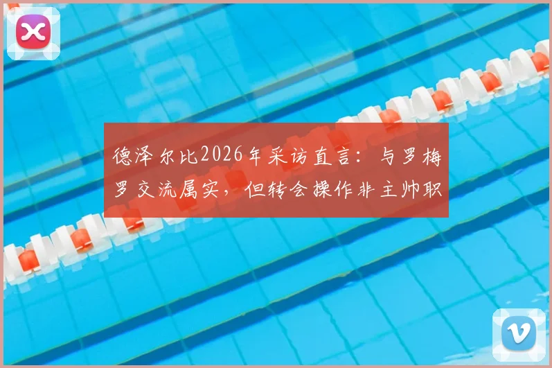 德泽尔比2026年采访直言:与罗梅罗交流属实,但转会操作非主帅职责范畴,剖析英超球队管理分工