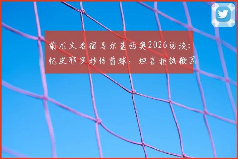 前尤文名宿马尔基西奥2026访谈:忆皮耶罗妙传首球,坦言拒执鞭因高压