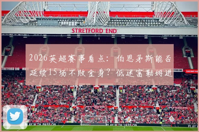 2026英超赛事看点：伯恩茅斯能否延续15场不败金身？低迷富勒姆进攻哑火难题何解