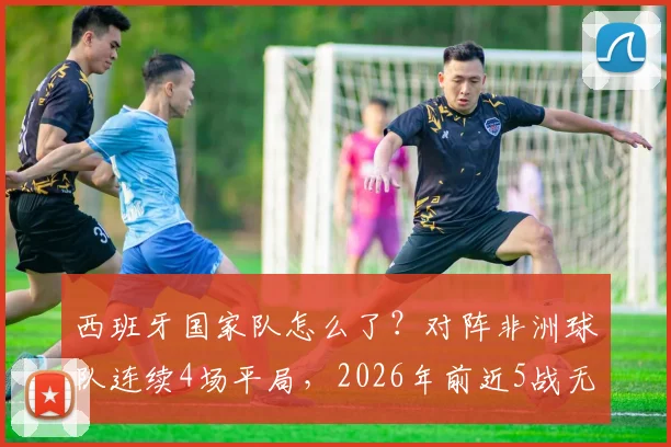 西班牙国家队怎么了?对阵非洲球队连续4场平局,2026年前近5战无一胜绩深度解析