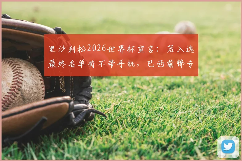 里沙利松2026世界杯宣言：若入选最终名单将不带手机，巴西前锋专注赛场引热议