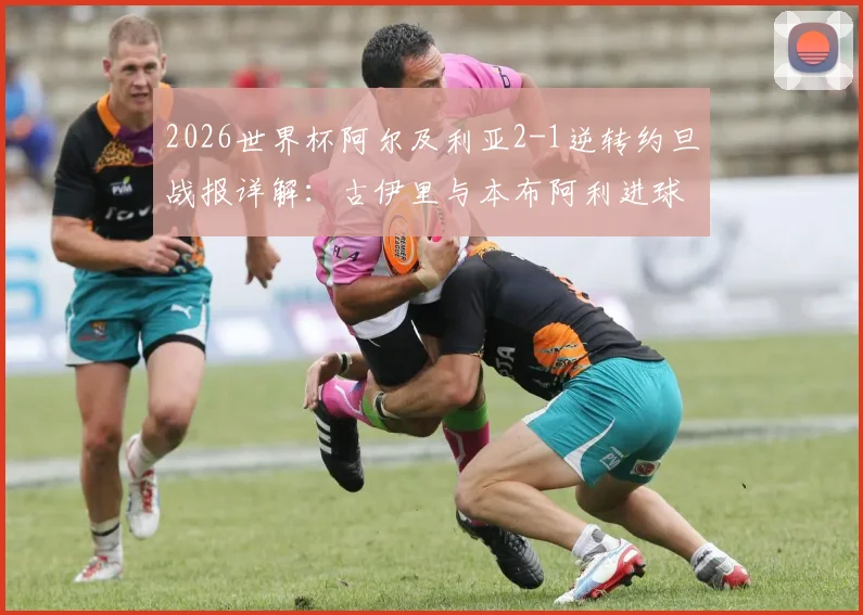 2026世界杯阿尔及利亚2-1逆转约旦战报详解：古伊里与本布阿利进球GIF集锦及全场录像回放资源