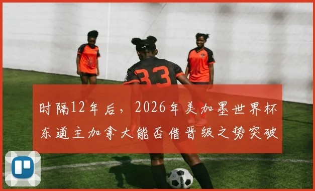 时隔12年后,2026年美加墨世界杯东道主加拿大能否借晋级之势突破淘汰赛?中北美足球崛起全解析