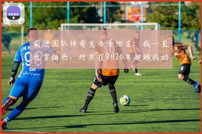 前德国队传奇克洛泽坦言:我一直欣赏梅西,对其在2026年超越我的纪录感到释然