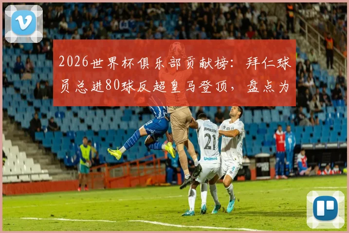 2026世界杯俱乐部贡献榜:拜仁球员总进80球反超皇马登顶,盘点为拜仁进球的各国国脚名单